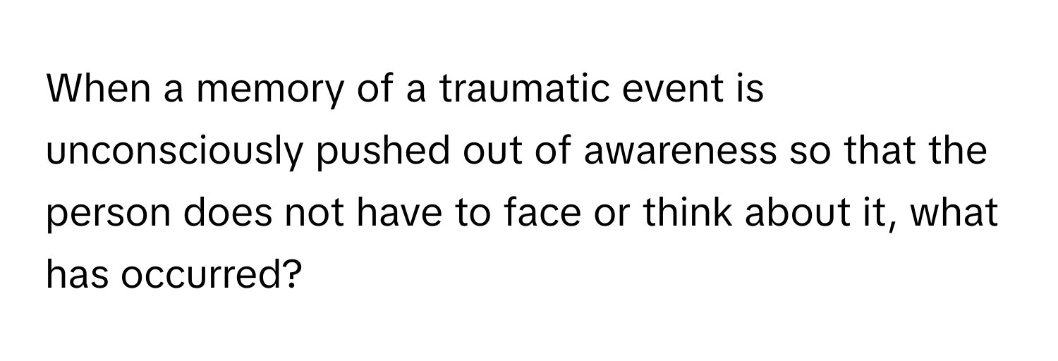 When a memory of a traumatic event is unconsciously pushed out of awareness so that the person does not have to face or think about it, what has occurred?