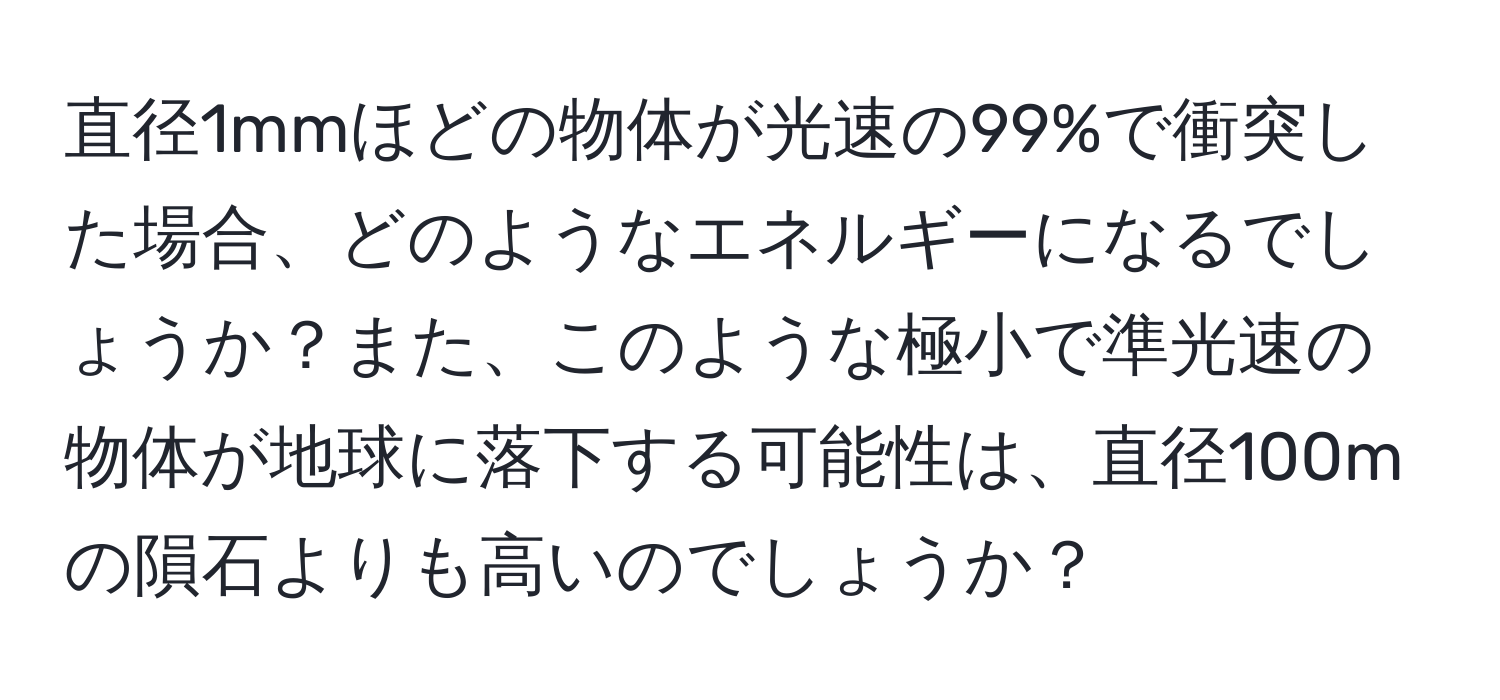 直径1mmほどの物体が光速の99%で衝突した場合、どのようなエネルギーになるでしょうか？また、このような極小で準光速の物体が地球に落下する可能性は、直径100mの隕石よりも高いのでしょうか？