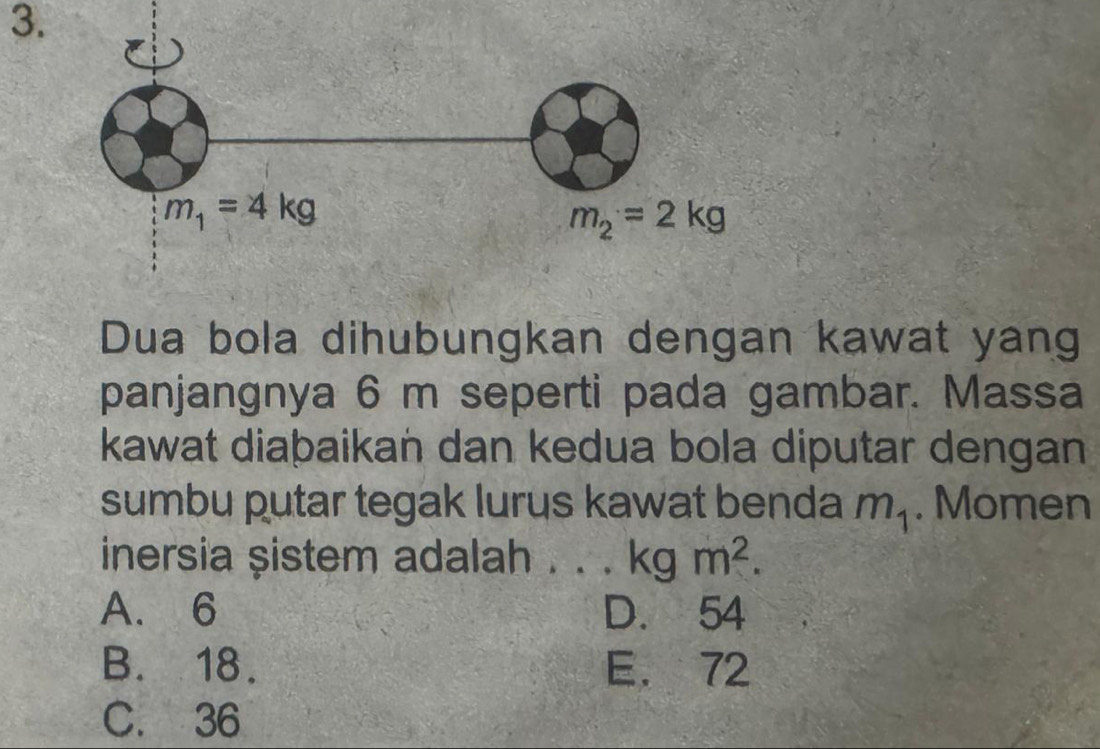 Dua bola dihubungkan dengan kawat yang
panjangnya 6 m seperti pada gambar. Massa
kawat diaþaikan dan kedua bola diputar dengan
sumbu putar tegak lurus kawat benda m_1. Momen
inersia sistem adalah . . . kgm^2.
A. 6 D. 54
B. 18. E. 72
C. 36