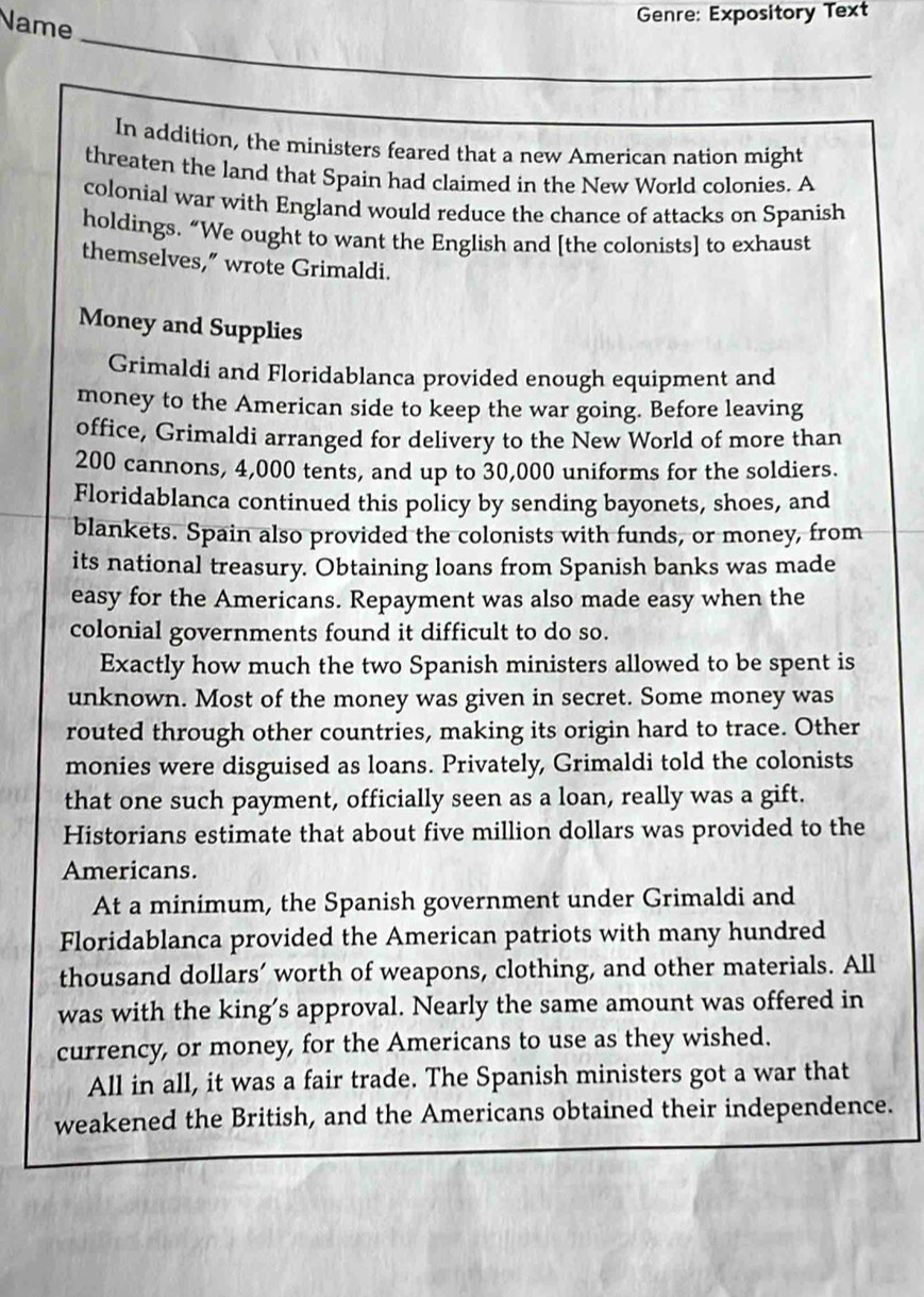 Name 
Genre: Expository Text 
_ 
_ 
In addition, the ministers feared that a new American nation might 
threaten the land that Spain had claimed in the New World colonies. A 
colonial war with England would reduce the chance of attacks on Spanish 
holdings. “We ought to want the English and [the colonists] to exhaust 
themselves,” wrote Grimaldi. 
Money and Supplies 
Grimaldi and Floridablanca provided enough equipment and 
money to the American side to keep the war going. Before leaving 
office, Grimaldi arranged for delivery to the New World of more than
200 cannons, 4,000 tents, and up to 30,000 uniforms for the soldiers. 
Floridablanca continued this policy by sending bayonets, shoes, and 
blankets. Spain also provided the colonists with funds, or money, from 
its national treasury. Obtaining loans from Spanish banks was made 
easy for the Americans. Repayment was also made easy when the 
colonial governments found it difficult to do so. 
Exactly how much the two Spanish ministers allowed to be spent is 
unknown. Most of the money was given in secret. Some money was 
routed through other countries, making its origin hard to trace. Other 
monies were disguised as loans. Privately, Grimaldi told the colonists 
that one such payment, officially seen as a loan, really was a gift. 
Historians estimate that about five million dollars was provided to the 
Americans. 
At a minimum, the Spanish government under Grimaldi and 
Floridablanca provided the American patriots with many hundred 
thousand dollars’ worth of weapons, clothing, and other materials. All 
was with the king’s approval. Nearly the same amount was offered in 
currency, or money, for the Americans to use as they wished. 
All in all, it was a fair trade. The Spanish ministers got a war that 
weakened the British, and the Americans obtained their independence.