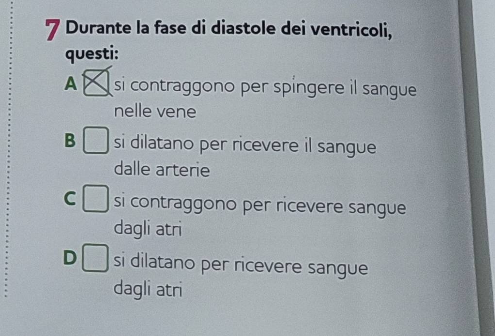 Durante la fase di diastole dei ventricoli,
questi:
A si contraggono per spíngere il sangue
nelle vene
frac □ 
B □ si dilatano per ricevere il sangue
dalle arterie
C □ si contraggono per ricevere sangue
dagli atri
D □ si dilatano per ricevere sangue
dagli atri