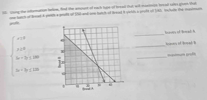 tsing the information below, find the amount of each type of bread that will maximize bread sales given that 
one harch of Bread A yields a profit of $50 and one batch of Bread B yields a profit of $40. Include the maximum, 
profit. 
_ 
loaves of Bread A 
_ 
loaves of Bread B 
_ 
maximum proßit
beginarrayl x+y y≥slant 0 when 3x+2y+120 3x+3y≤slant 120endarray.