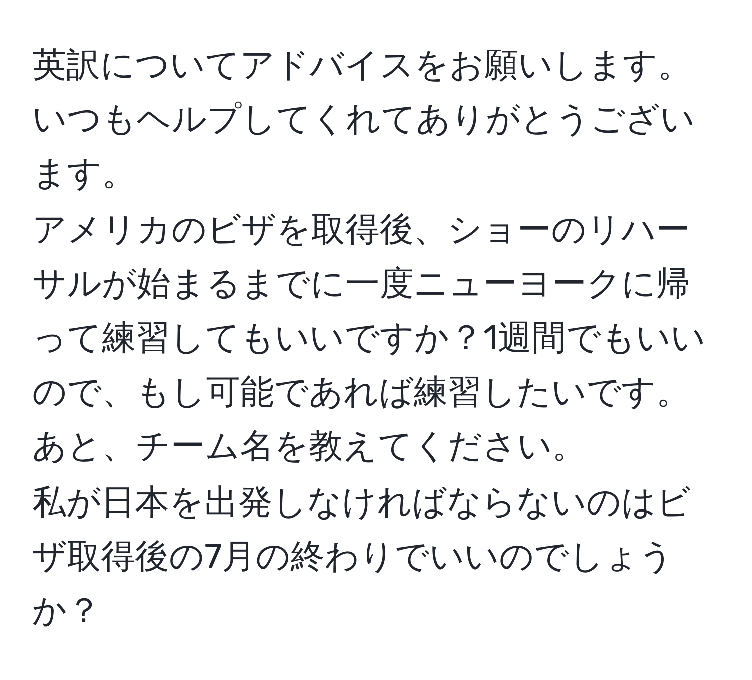 英訳についてアドバイスをお願いします。  
いつもヘルプしてくれてありがとうございます。  
アメリカのビザを取得後、ショーのリハーサルが始まるまでに一度ニューヨークに帰って練習してもいいですか？1週間でもいいので、もし可能であれば練習したいです。  
あと、チーム名を教えてください。  
私が日本を出発しなければならないのはビザ取得後の7月の終わりでいいのでしょうか？