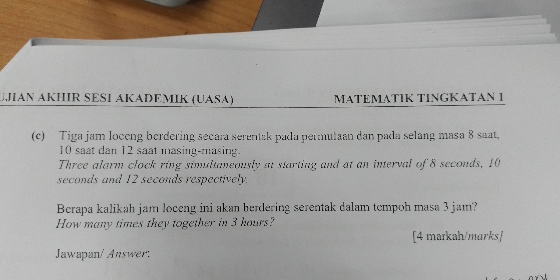 UJIAN AKHIR SESI AKADEMIK (UASA) MATEMATIK TINGKATAN 1 
(c) Tiga jam loceng berdering secara serentak pada permulaan dan pada selang masa 8 saat,
10 saat dan 12 saat masing-masing. 
Three alarm clock ring simultaneously at starting and at an interval of 8 seconds, 10
seconds and 12 seconds respectively. 
Berapa kalikah jam loceng ini akan berdering serentak dalam tempoh masa 3 jam? 
How many times they together in 3 hours? 
[4 markah/marks] 
Jawapan/ Answer: