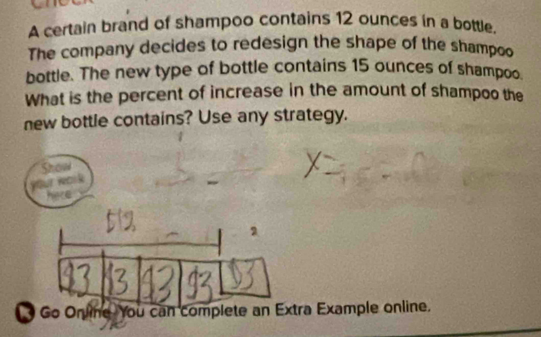 A certain brand of shampoo contains 12 ounces in a bottle. 
The company decides to redesign the shape of the shampoo 
bottle. The new type of bottle contains 15 ounces of shampoo. 
What is the percent of increase in the amount of shampoo the 
new bottle contains? Use any strategy. 
a Example online.