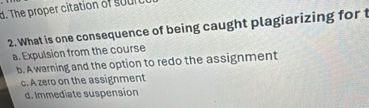 The proper citation of sourt
2. What is one consequence of being caught plagiarizing for t
a. Expulsion from the course
b. A warning and the option to redo the assignment
c. A zero on the assignment
d. Immediate suspension