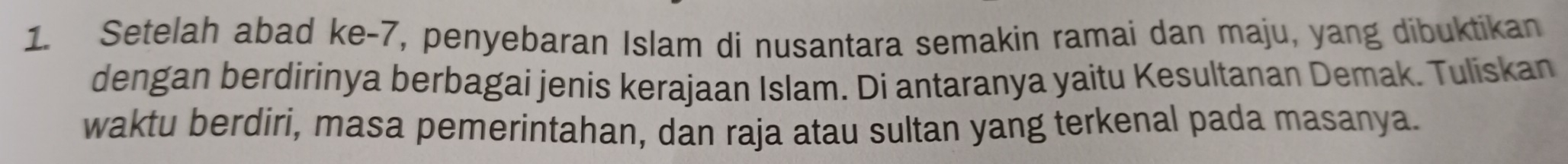 Setelah abad ke-7, penyebaran Islam di nusantara semakin ramai dan maju, yang dibuktikan 
dengan berdirinya berbagai jenis kerajaan Islam. Di antaranya yaitu Kesultanan Demak. Tuliskan 
waktu berdiri, masa pemerintahan, dan raja atau sultan yang terkenal pada masanya.