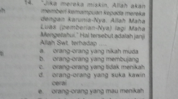 Jika mereka miskin, Allah akan
h memberí kemampuan kepada mereka
dengan karunia-Nya. Allah Maha
Luas (pemberian-Nya) lagí Maha
Mengetahui." Hal tersebut adalah janji
Allah Swt. terhadap ....
a. orang-orang yang nikah muda
b. orang-orang yang membujang
c. orang-orang yang tidak menikah
d. orang-orang yang suka kawin
cerai
e. orang-orang yang mau menikah