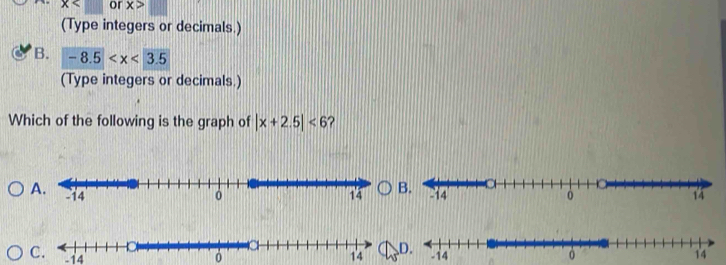 x or x>
(Type integers or decimals.)
B. -8.5
(Type integers or decimals.)
Which of the following is the graph of |x+2.5|<6</tex> ?
A.
C. -14
14