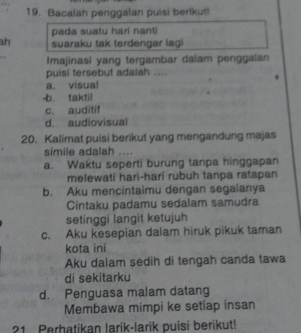 Bacalah penggalan puisi berikut!
pada suatu hari nanti
ah
suaraku tak terdengar lagi
Imajinasi yang tergambar dalam penggalan
puisi tersebut adalah ....
4
a. visual
-b. taktil
c. auditif
d. audiovisual
20. Kalimat puisi berikut yang mengandung majas
simile adalah ....
a. Waktu seperti burung tanpa hinggapan
melewati hari-hari rubuh tanpa ratapan
b. Aku mencintaimu dengan segalanya
Cintaku padamu sedalam samudra
setinggi langit ketujuh
c. Aku kesepian dalam hiruk pikuk taman
kota ini
Aku dalam sedih di tengah canda tawa
di sekitarku
d. Penguasa malam datang
Membawa mimpi ke setiap insan
21 Perhatikan larik-larik puisi berikut!