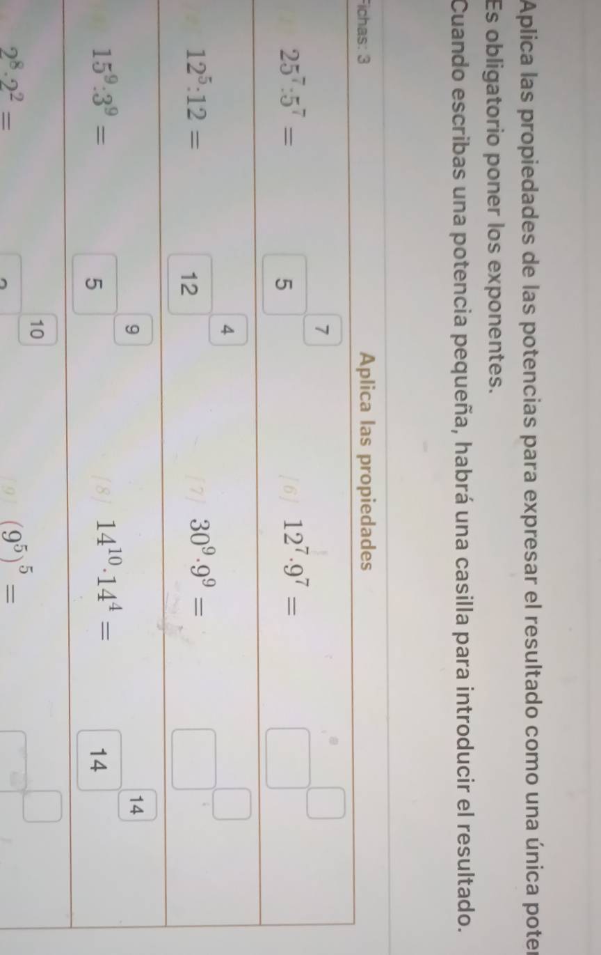 Aplica las propiedades de las potencias para expresar el resultado como una única poter
Es obligatorio poner los exponentes.
Cuando escribas una potencia pequeña, habrá una casilla para introducir el resultado.
Fich
2^8· 2^2=
(9^5)^5=