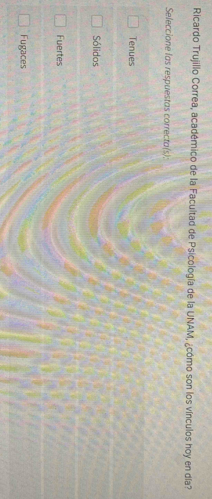 Ricardo Trujillo Correa, académico de la Facultad de Psicología de la UNAM, ¿cómo son los vínculos hoy en día?
Seleccione las respuestas correcta(s):
Tenues
Sólidos
Fuertes
Fugaces