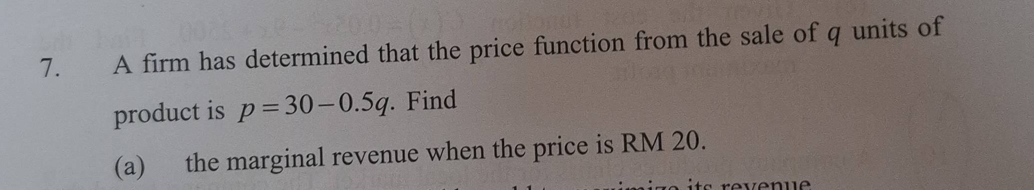 A firm has determined that the price function from the sale of q units of 
product is p=30-0.5q Find 
(a) the marginal revenue when the price is RM 20.