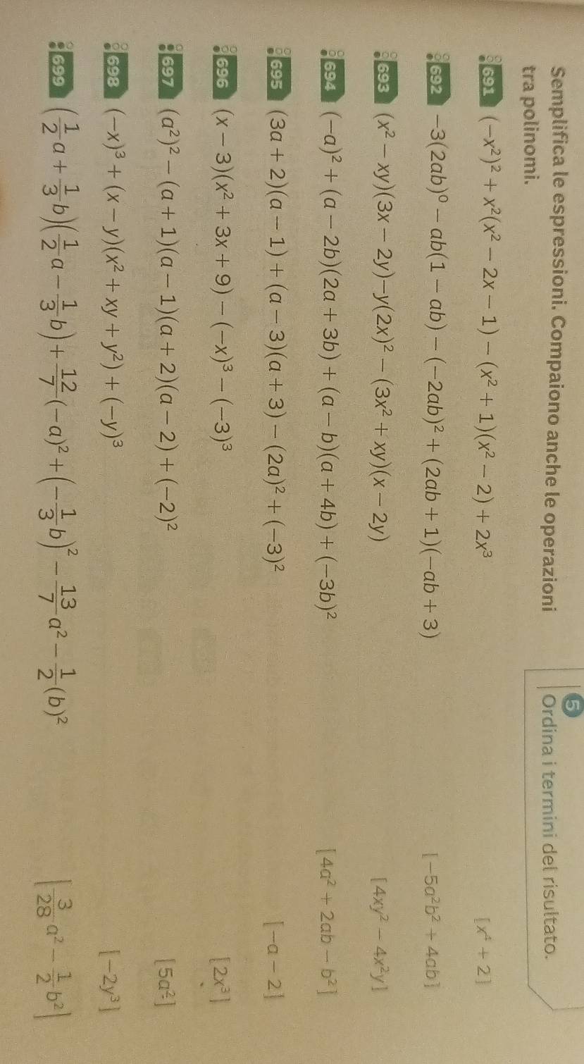 Semplifica le espressioni. Compaiono anche le operazioni
Ordina i termini del risultato.
tra polinomi.
691 (-x^2)^2+x^2(x^2-2x-1)-(x^2+1)(x^2-2)+2x^3 [x^4+2]
692 -3(2ab)^0-ab(1-ab)-(-2ab)^2+(2ab+1)(-ab+3) [-5a^2b^2+4ab]
693 (x^2-xy)(3x-2y)-y(2x)^2-(3x^2+xy)(x-2y) [4xy^2-4x^2y]
694 (-a)^2+(a-2b)(2a+3b)+(a-b)(a+4b)+(-3b)^2 [4a^2+2ab-b^2]
695 (3a+2)(a-1)+(a-3)(a+3)-(2a)^2+(-3)^2 [-a-2]
696 (x-3)(x^2+3x+9)-(-x)^3-(-3)^3 [2x^3]
697 (a^2)^2-(a+1)(a-1)(a+2)(a-2)+(-2)^2 [5a^2]
698 (-x)^3+(x-y)(x^2+xy+y^2)+(-y)^3 [-2y^3]
699 ( 1/2 a+ 1/3 b)( 1/2 a- 1/3 b)+ 12/7 (-a)^2+(- 1/3 b)^2- 13/7 a^2- 1/2 (b)^2 [ 3/28 a^2- 1/2 b^2]