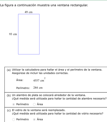 La figura a continuación muestra una ventana rectangular.
(a) Utilizar la calculadora para hallar el área y el perimetro de la ventana.
Asegúrese de incluir las unidades correctas.
Área: 4557cm^2
Perimetro: 284 cm
(b) Un alambre de plata se colocará alrededor de la ventana.
¿Qué medida será utilizada para hallar la cantidad de alambre necesario?
Perímetra Área
(c) El vidrio de la ventana será reemplazado.
¿Qué medida será utilizada para hallar la cantidad de vidrio necesario?
Perimetro Área