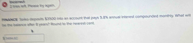 Incorrect 
2 tries left. Please try again. 
FNANCE Seiko deposits $3500 into an account that pays 5.8% annual interest compounded monthly. What will 
be the balance after 8 years? Round to the nearest cent.
$.5494.82