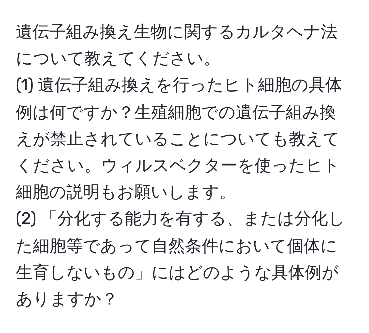 遺伝子組み換え生物に関するカルタヘナ法について教えてください。
(1) 遺伝子組み換えを行ったヒト細胞の具体例は何ですか？生殖細胞での遺伝子組み換えが禁止されていることについても教えてください。ウィルスベクターを使ったヒト細胞の説明もお願いします。
(2) 「分化する能力を有する、または分化した細胞等であって自然条件において個体に生育しないもの」にはどのような具体例がありますか？