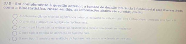 3/5 - Em complemento à questão anterior, a tomada de decisão inferência é fundamental para diversas áreas,
como a Bioestatística. Nesse sentido, as informações abaixo são corretas, exceto:
A determinação do nível de significância antes da realização do teste é crucial para a interpretação correta dos erros tipo I e II.
O erro tipo I implica na rejeição da hipótese nula.
O erro tipo I consiste na rejeição da hipótese nula quando esta deveria ser verdadeira.
O erro tipo II implica na aceitação da hipótese nula.
O erro tipo II consiste na aceitação da hipótese nula quando esta deveria ser rejeitada.