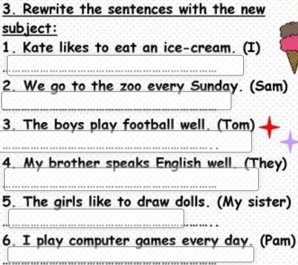 Rewrite the sentences with the new 
subject: 
1. Kate likes to eat an ice-cream. (I) 
2. We go to the zoo every Sunday. (Sam) 
3. The boys play football well. (Tom) 
4. My brother speaks English well. (They) 
5. The girls like to draw dolls. (My sister) 
6. I play computer games every day. (Pam)