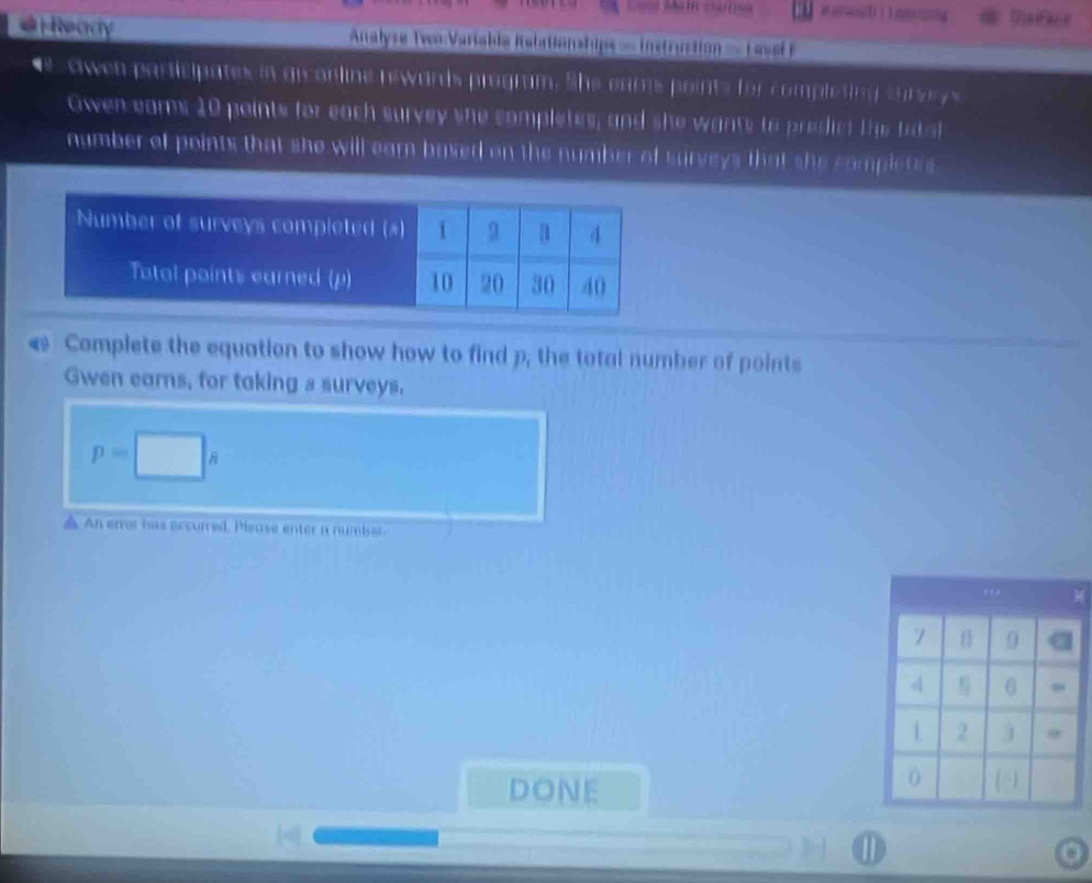 Maitce 
*HReady ===Analyse Twr Vartakia Italationships == Instrustion = Laye F 
e owen participates in grconline rewards program. She eams points for completing surssys 
Owen eams 10 points for each survey she completes, and she wants to predict ths tatal 
number of points that she will earn based on the number of surveys that she completes 
& Complete the equation to show how to find p, the total number of points 
Gwen earns, for taking s surveys.
p=□ s
△ An error has eccurred. Please enter a number. 
) 
DONE