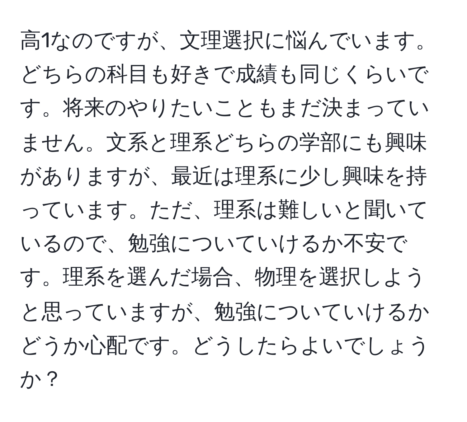 高1なのですが、文理選択に悩んでいます。どちらの科目も好きで成績も同じくらいです。将来のやりたいこともまだ決まっていません。文系と理系どちらの学部にも興味がありますが、最近は理系に少し興味を持っています。ただ、理系は難しいと聞いているので、勉強についていけるか不安です。理系を選んだ場合、物理を選択しようと思っていますが、勉強についていけるかどうか心配です。どうしたらよいでしょうか？