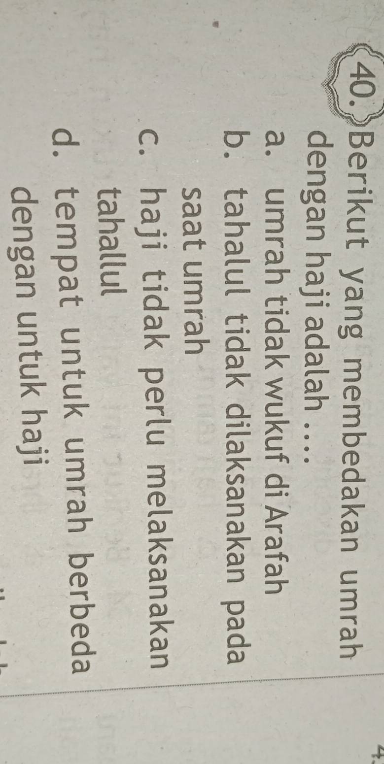 Berikut yang membedakan umrah
dengan haji adalah ....
a. umrah tidak wukuf di Arafah
b. tahalul tidak dilaksanakan pada
saat umrah
c. haji tidak perlu melaksanakan
tahallul
d. tempat untuk umrah berbeda
dengan untuk haji