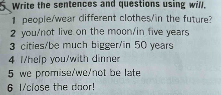 Write the sentences and questions using will. 
1 people/wear different clothes/in the future? 
2 you/not live on the moon/in five years
3 cities/be much bigger/in 50 years
4 I/help you/with dinner 
5 we promise/we/not be late 
6 I/close the door!