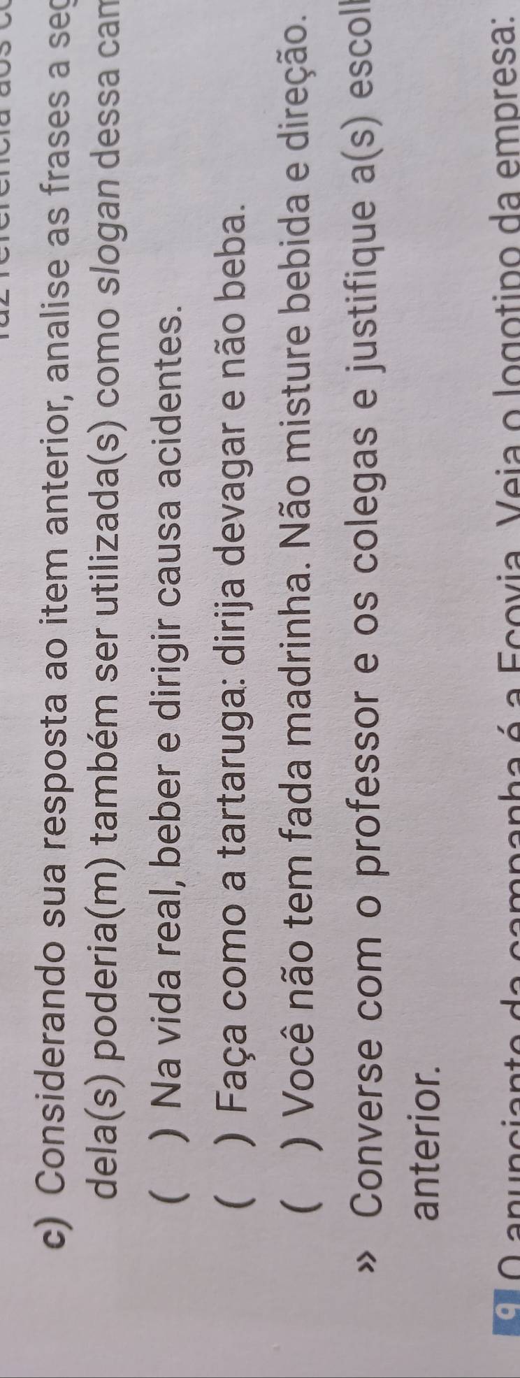 Considerando sua resposta ao item anterior, analise as frases a sec 
dela(s) poderia(m) também ser utilizada(s) como slogan dessa cam 
 ) Na vida real, beber e dirigir causa acidentes. 
( ) Faça como a tartaruga: dirija devagar e não beba. 
( ) Você não tem fada madrinha. Não misture bebida e direção. 
Converse com o professor e os colegas e justifique a(s) escoll 
anterior. 
O anuncianto da campanha é a Ecovia. Veia o logotipo da empresa: