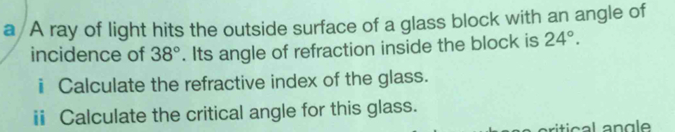 a A ray of light hits the outside surface of a glass block with an angle of 
incidence of 38°. Its angle of refraction inside the block is 24°. 
ⅱ Calculate the refractive index of the glass. 
ⅱ Calculate the critical angle for this glass.