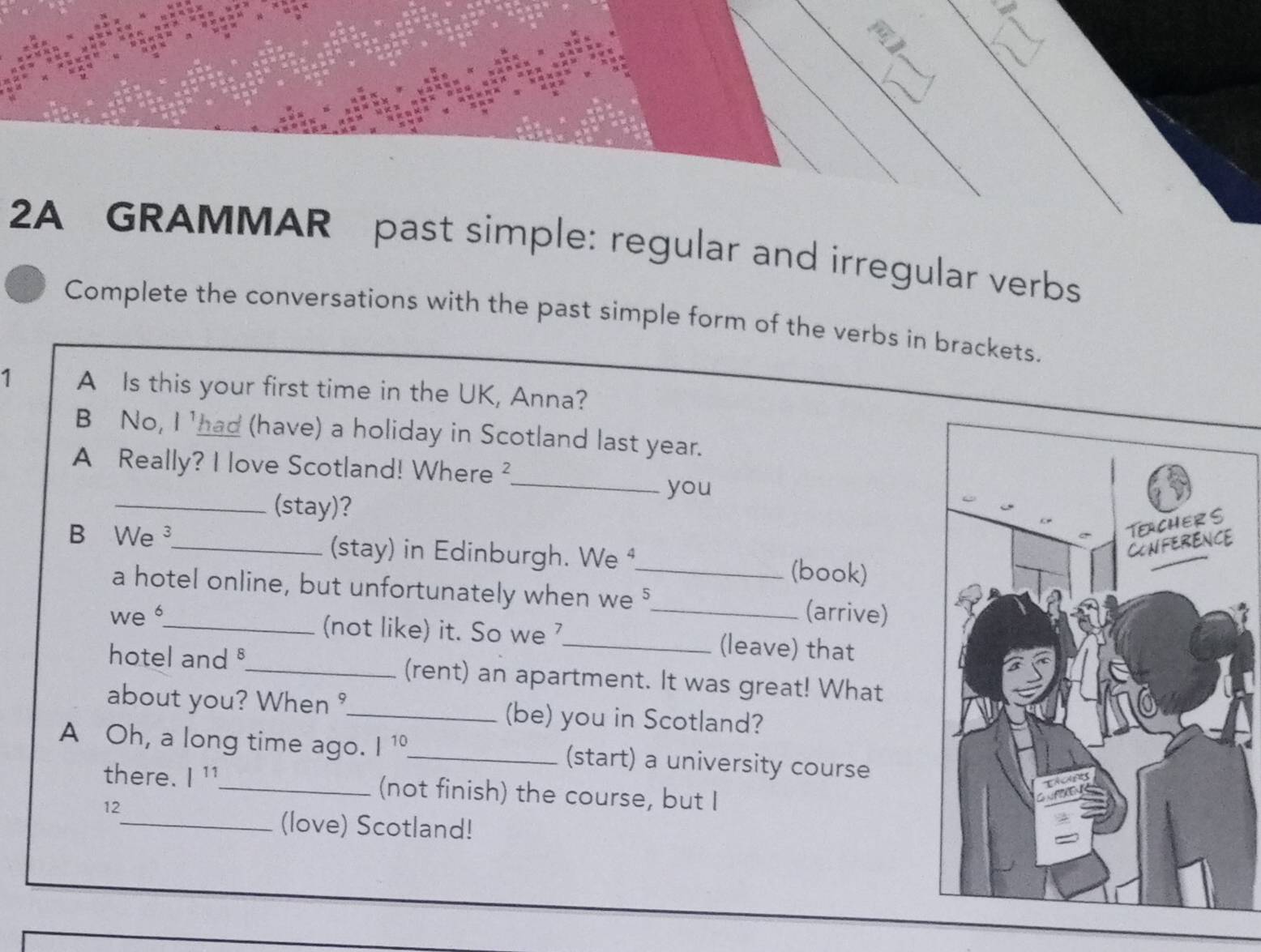 2A GRAMMAR past simple: regular and irregular verbs 
Complete the conversations with the past simple form of the verbs in brackets. 
1 A Is this your first time in the UK, Anna? 
B No, I 'had (have) a holiday in Scotland last year. 
_ 
A Really? I love Scotland! Where ² 
you 
_(stay)? 
B We ³_ (stay) in Edinburgh. We ⁴_ (book) 
a hotel online, but unfortunately when we "_ (arrive) 
we _(not like) it. So we _(leave) that 
hotel and _(rent) an apartment. It was great! What 
about you? When _(be) you in Scotland? 
A Oh, a long time ago. |^10 _ (start) a university course 
there. l^(11) _ (not finish) the course, but I 
12 
_(love) Scotland!