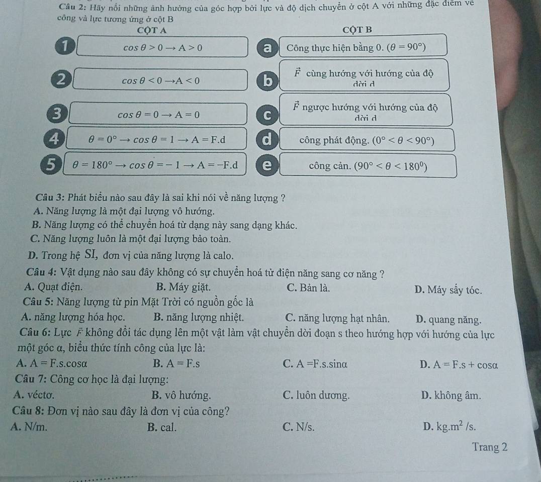 Cầu 2: Hãy nổi những ảnh hưởng của góc hợp bởi lực và độ dịch chuyển ở cột A với những đặc điểm về
công và lực tương ứng ở cột B
CQT A CQT B
1
a
cos θ >0to A>0 Công thực hiện bằng 0. (θ =90°)
2
cos θ <0to A<0</tex>
b vector F cùng hướng với hướng của độ
dài d
vector F
cos θ =0to A=0
C ngược hướng với hướng của độ
3 dài d
4 θ =0°to cos θ =1to A=F.d d công phát động. (0° <90°)
5 θ =180° to cos θ =-1to A=-F.d e công cản. (90° <180°)
Câu 3: Phát biểu nào sau đây là sai khi nói về năng lượng ?
A. Năng lượng là một đại lượng vô hướng.
B. Năng lượng có thể chuyền hoá từ dạng này sang dạng khác.
C. Năng lượng luôn là một đại lượng bảo toàn.
D. Trong hệ SI, đơn vị của năng lượng là calo.
Câu 4: Vật dụng nào sau đây không có sự chuyển hoá tử điện năng sang cơ năng ?
A. Quạt điện. B. Máy giặt. C. Bản là. D. Máy sẩy tóc.
Câu 5: Năng lượng từ pin Mặt Trời có nguồn gốc là
A. năng lượng hóa học. B. năng lượng nhiệt. C. năng lượng hạt nhân. D. quang năng.
Câu 6: Lực F không đổi tác dụng lên một vật làm vật chuyền dời đoạn s theo hướng hợp với hướng của lực
một góc α, biểu thức tính công của lực là:
A. A=F.s.cosα B. A=F.s C. A=F s.sinα D. A=F.s+cos alpha
Câu 7: Công cơ học là đại lượng:
A. vécto. B. vô hướng. C. luôn dương. D. không âm.
Câu 8: Đơn vị nào sau đây là đơn vị của công?
A. N/m. B. cal. C. N/s. D. kg.m^2/s.
Trang 2