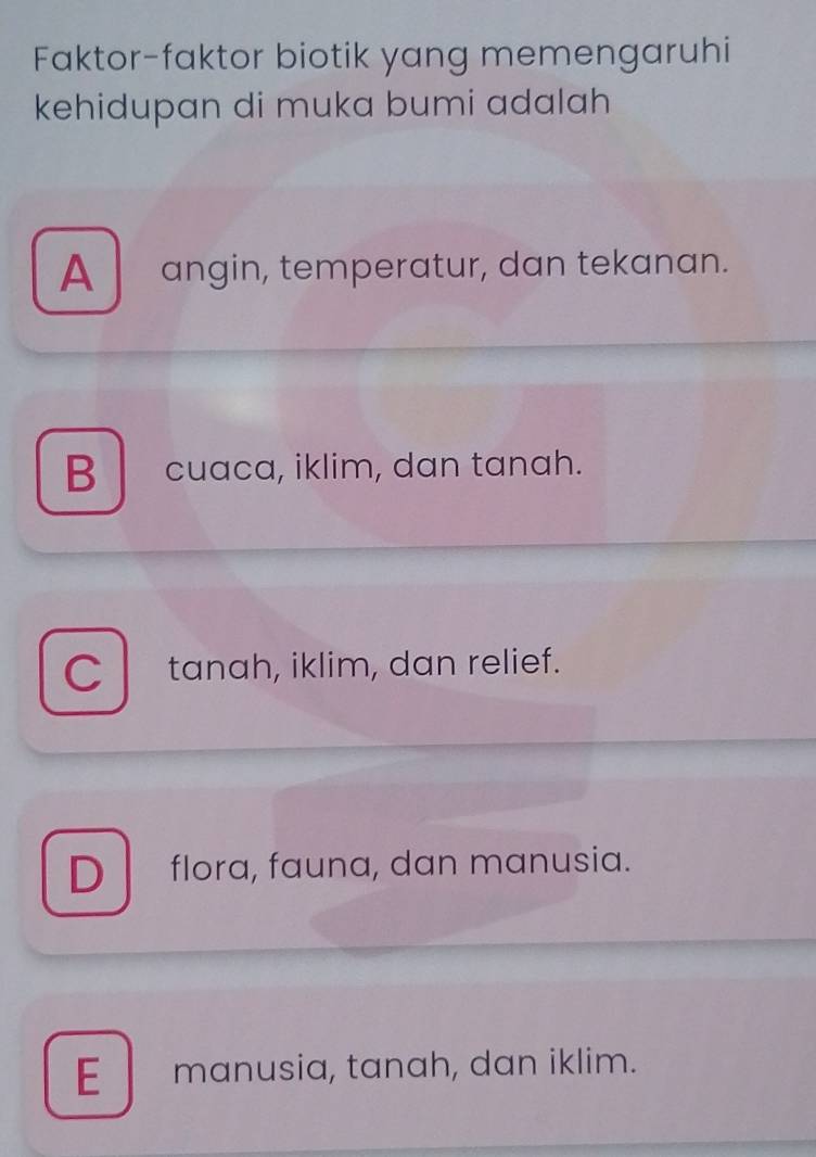 Faktor-faktor biotik yang memengaruhi
kehidupan di muka bumi adalah
A angin, temperatur, dan tekanan.
B cuaca, iklim, dan tanah.
C tanah, iklim, dan relief.
D flora, fauna, dan manusia.
E manusia, tanah, dan iklim.