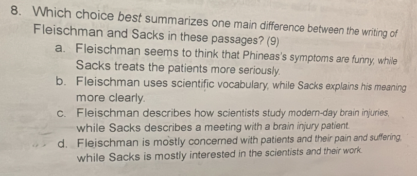 Which choice best summarizes one main difference between the writing of
Fleischman and Sacks in these passages? (9)
a. Fleischman seems to think that Phineas's symptoms are funny, while
Sacks treats the patients more seriously.
b. Fleischman uses scientific vocabulary, while Sacks explains his meaning
more clearly.
c. Fleischman describes how scientists study modern-day brain injuries,
while Sacks describes a meeting with a brain injury patient.
d. Fleischman is mostly concerned with patients and their pain and suffering,
while Sacks is mostly interested in the scientists and their work.