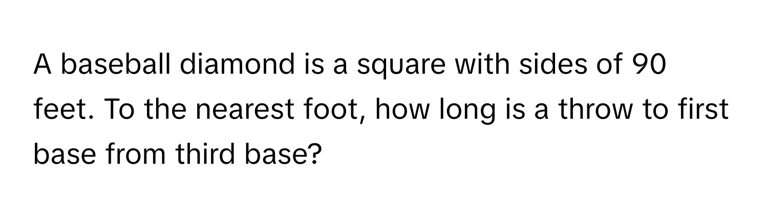 A baseball diamond is a square with sides of 90 feet. To the nearest foot, how long is a throw to first base from third base?