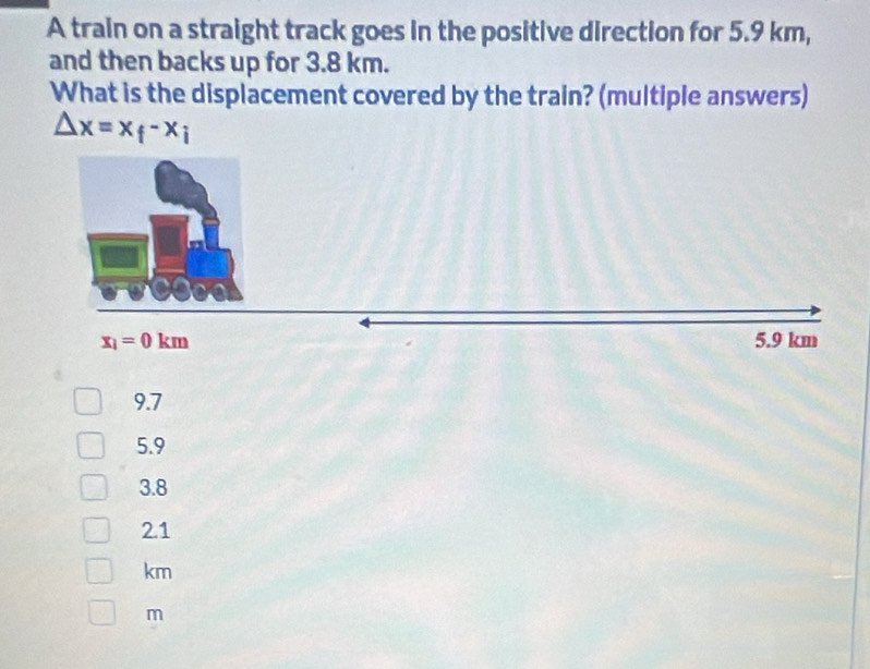 A train on a straight track goes in the positive direction for 5.9 km,
and then backs up for 3.8 km.
What is the displacement covered by the train? (multiple answers)
△ x=x_f-x_i
9.7
5.9
3.8
2.1
km
m