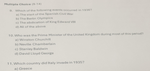 (9-14)
9. Which of the following events occurred in 1936?
a) The start of the Spanish Civil War
b) The Berlin Olympics
c) The abdication of King Edward VII
d) All of the above
10. Who was the Prime Minister of the United Kingdom during most of this period?
a) Winston Churchill
b) Neville Chamberlain
c) Stanley Baldwin
d) David Lloyd George
11. Which country did Italy invade in 1935?
a) Greece