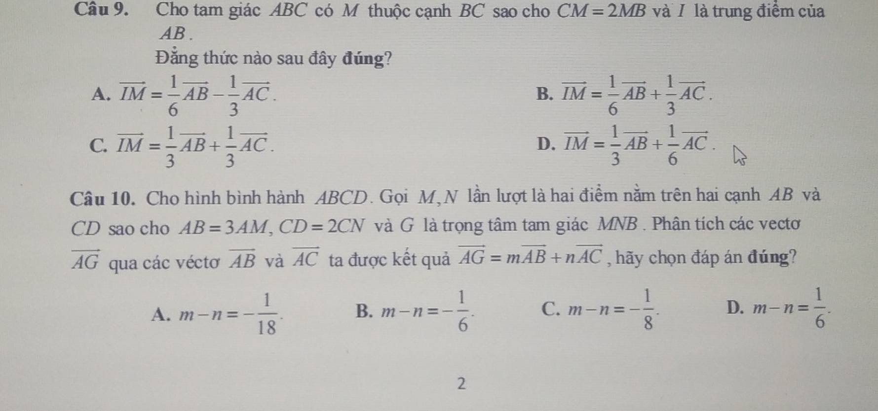 Cho tam giác ABC có M thuộc cạnh BC sao cho CM=2MB và / là trung điểm của
AB.
Đẳng thức nào sau đây đúng?
A. vector IM= 1/6 vector AB- 1/3 vector AC. vector IM= 1/6 vector AB+ 1/3 vector AC. 
B.
C. vector IM= 1/3 vector AB+ 1/3 vector AC. vector IM= 1/3 vector AB+ 1/6 vector AC. 
D.
Câu 10. Cho hình bình hành ABCD. Gọi M,N lần lượt là hai điểm nằm trên hai cạnh AB và
CD sao cho AB=3AM, CD=2CN và G là trọng tâm tam giác MNB. Phân tích các vectơ
vector AG qua các véctơ vector AB và vector AC ta được kết quả vector AG=mvector AB+nvector AC , hãy chọn đáp án đúng?
A. m-n=- 1/18 . m-n=- 1/6 . m-n=- 1/8 . D. m-n= 1/6 . 
B.
C.
2