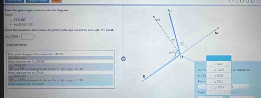 Enter the given angle measure into the diagram. 
Givers
overline OD⊥ overline MB
m∠ DOC=20°.
Enter the measures and reasons to justify each step needed to calculate m∠ COM.
m∠ COM=□°
Diagram Notes:
First, enter the given information for ∠ DOC.
m∠ DOC=20°
Next, calculate the m∠ DOM.
mZD OMHO°
OD and. overline MB are perpendicular and form right angle ∠ DOM
Next, calculate the m∠ DOB
m∠ DOB=90°
overline OD= nd overline MB are perpendicular and form right angle ∠ DOB.
Next, calculare the m∠ COB