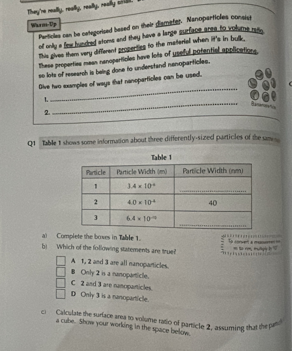 They're really, really, really, really small.
Warm-Up
Particles can be categorised based on their diameter. Nanoparticles consist
of only a few hundred atoms and they have a large surface area to volume ratio.
This gives them very different properties to the material when it's in bulk.
These properties mean nanoparticles have lots of useful potential applications,
so lots of research is being done to understand nanoparticles.
_
Give two examples of ways that nanoparticles can be used.
(
1.
Bananoparic
_
2.
_
Q1 Table 1 shows some information about three differently-sized particles of the same 
Table 1
a) Complete the boxes in Table 1.                     
To convert a measurement nom
b) Which of the following statements are true? m to nm, multply

A 1, 2 and 3 are all nanoparticles.
B Only 2 is a nanoparticle.
C 2 and 3 are nanoparticles.
D Only 3 is a nanoparticle.
c) Calculate the surface area to volume ratio of particle 2, assuming that the par
a cube. Show your working in the space below,
