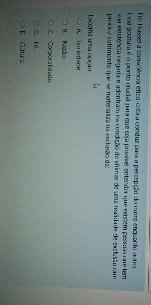 Em Dussel a consciência ético-crítica conduz para a percepção do outro enquanto outro.
Essa postura é o ponto crucial para que seja possível entender que existem pessoas que tem
sua existência negada e adentram na condição de vítimas de uma realidade de exclusão que
produz sofrimento que se materializa na exclusão da:
Escolha uma opção:
A. Sociedade.
B. Razão,
C. Corporalidade.
D. Fé.
E. Cultura.