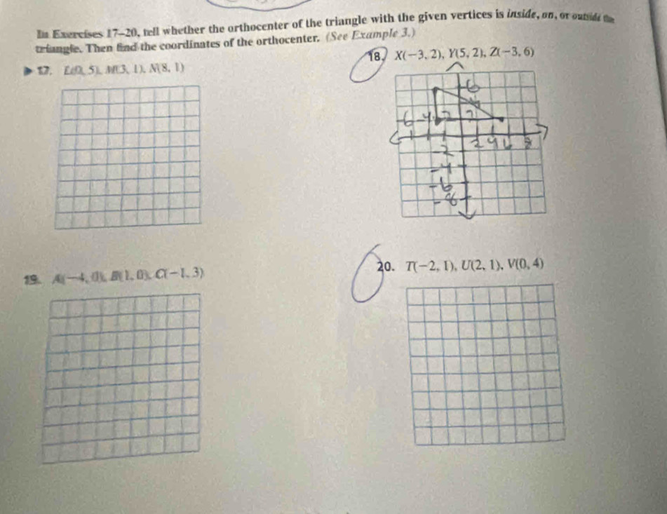 In Exercises 17-20, tell whether the orthocenter of the triangle with the given vertices is inside, on, or outud te
triangle. Then find the coordinates of the orthocenter. (See Example 3.)
17. Lef0,5),M(3,1),N(8,1)
A(-4,0),B(1,0),C(-1,3)
20. T(-2,1),U(2,1),V(0,4)