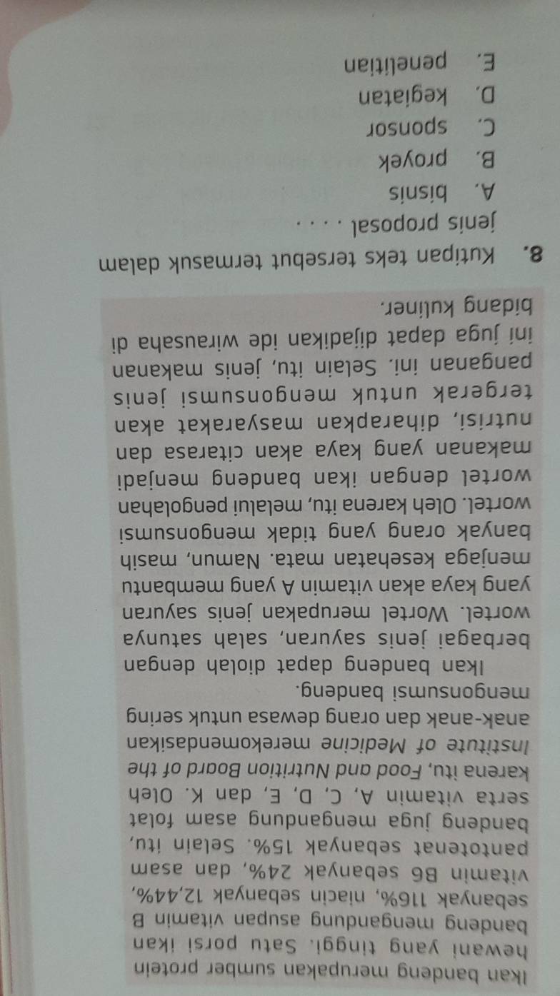 Ikan bandeng merupakan sumber protein
hewani yang tinggi. Satu porsi ikan
bandeng mengandung asupan vitamin B
sebanyak 116%, niacin sebanyak 12, 44%,
vitamin B6 sebanyak 24%, dan asam
pantotenat sebanyak 15%. Selain itu,
bandeng juga mengandung asam folat 
serta vitamin A, C, D, E, dan K. Oleh
karena itu, Food and Nutrition Board of the
Institute of Medicine merekomendasikan
anak-anak dan orang dewasa untuk sering
mengonsumsi bandeng.
Ikan bandeng dapat diolah dengan
berbagai jenis sayuran, salah satunya
wortel. Wortel merupakan jenis sayuran
yang kaya akan vitamin A yang membantu
menjaga kesehatan mata. Namun, masih
banyak orang yang tidak mengonsumsi
wortel. Oleh karena itu, melalui pengolahan
wortel dengan ikan bandeng menjadi
makanan yang kaya akan citarasa dan
nutrisi, diharapkan masyarakat akan
tergerak untuk mengonsumsi jenis
panganan ini. Selain itu, jenis makanan
iní juga dapat dijadikan ide wirausaha di
bidang kuliner.
8. Kutipan teks tersebut termasuk dalam
jenis proposal . . . .
A. bisnis
B. proyek
C. sponsor
D. kegiatan
E. penelitian