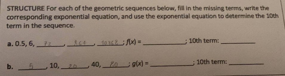 STRUCTURE For each of the geometric sequences below, fill in the missing terms, write the
corresponding exponential equation, and use the exponential equation to determine the 10th
term in the sequence.
f(x)=
a. 0.5, 6, ____; 10th term:_
b. _, 10,_ , 40,_ g(x)= _ ; 10th term:_