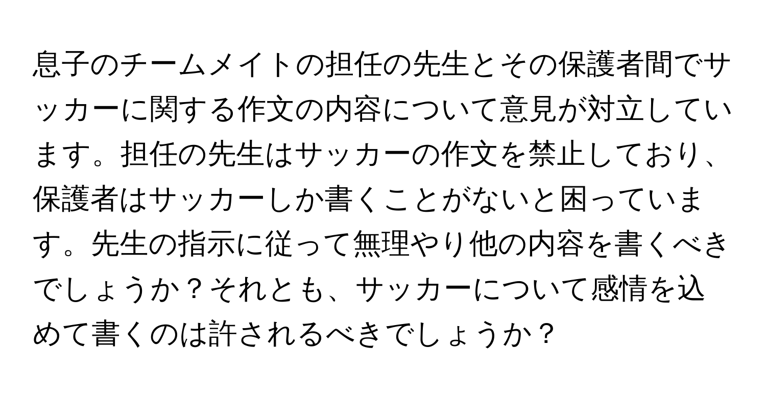 息子のチームメイトの担任の先生とその保護者間でサッカーに関する作文の内容について意見が対立しています。担任の先生はサッカーの作文を禁止しており、保護者はサッカーしか書くことがないと困っています。先生の指示に従って無理やり他の内容を書くべきでしょうか？それとも、サッカーについて感情を込めて書くのは許されるべきでしょうか？