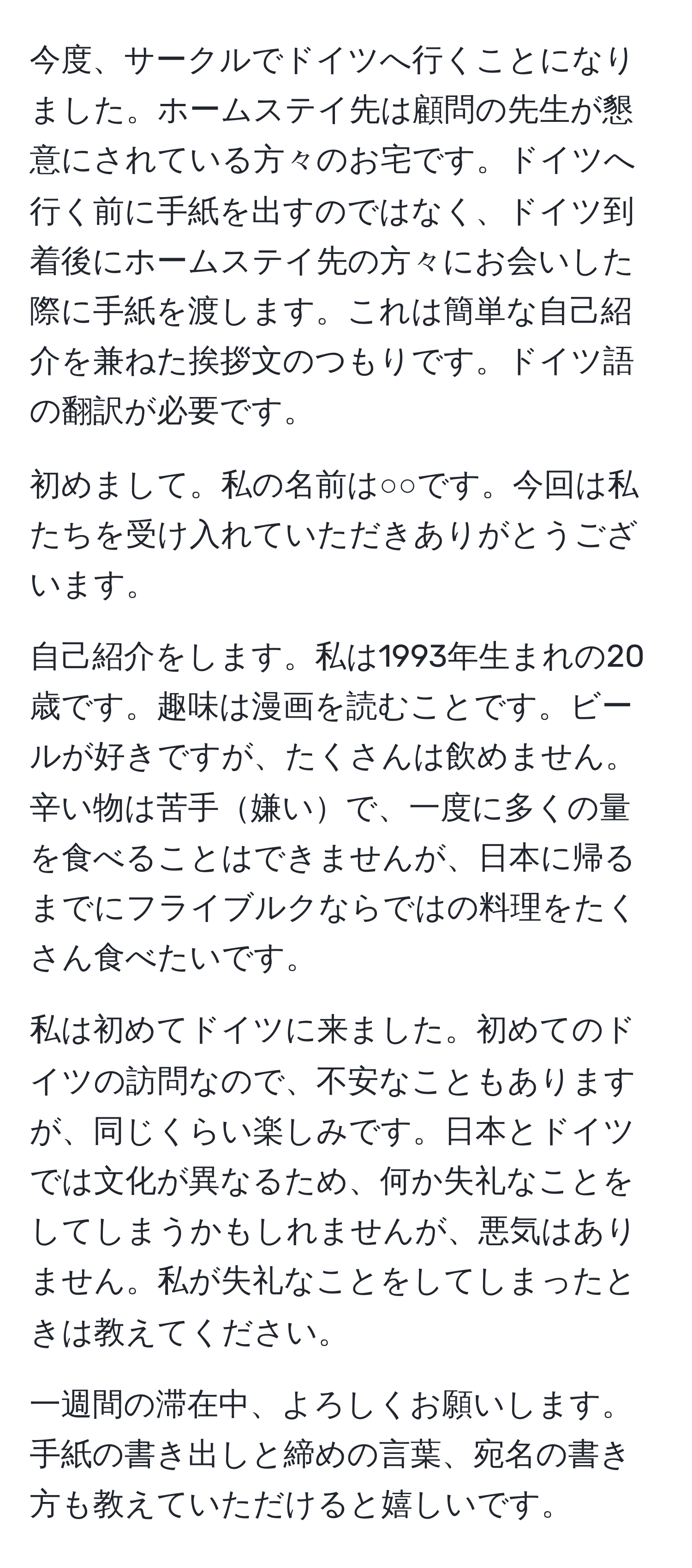 今度、サークルでドイツへ行くことになりました。ホームステイ先は顧問の先生が懇意にされている方々のお宅です。ドイツへ行く前に手紙を出すのではなく、ドイツ到着後にホームステイ先の方々にお会いした際に手紙を渡します。これは簡単な自己紹介を兼ねた挨拶文のつもりです。ドイツ語の翻訳が必要です。

初めまして。私の名前は○○です。今回は私たちを受け入れていただきありがとうございます。

自己紹介をします。私は1993年生まれの20歳です。趣味は漫画を読むことです。ビールが好きですが、たくさんは飲めません。辛い物は苦手嫌いで、一度に多くの量を食べることはできませんが、日本に帰るまでにフライブルクならではの料理をたくさん食べたいです。

私は初めてドイツに来ました。初めてのドイツの訪問なので、不安なこともありますが、同じくらい楽しみです。日本とドイツでは文化が異なるため、何か失礼なことをしてしまうかもしれませんが、悪気はありません。私が失礼なことをしてしまったときは教えてください。

一週間の滞在中、よろしくお願いします。手紙の書き出しと締めの言葉、宛名の書き方も教えていただけると嬉しいです。