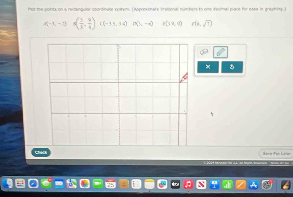 Plot the points on a rectangular coordinate system. (Approximate irrational numbers to one decimal place for ease in graphing.)
A(-3,-2) ^ s( 5/3 , 9/4 )C(-3.5,3.4)D(3,-n) E(3.9,0) F(0,sqrt(7))
× 
Check Save For Later