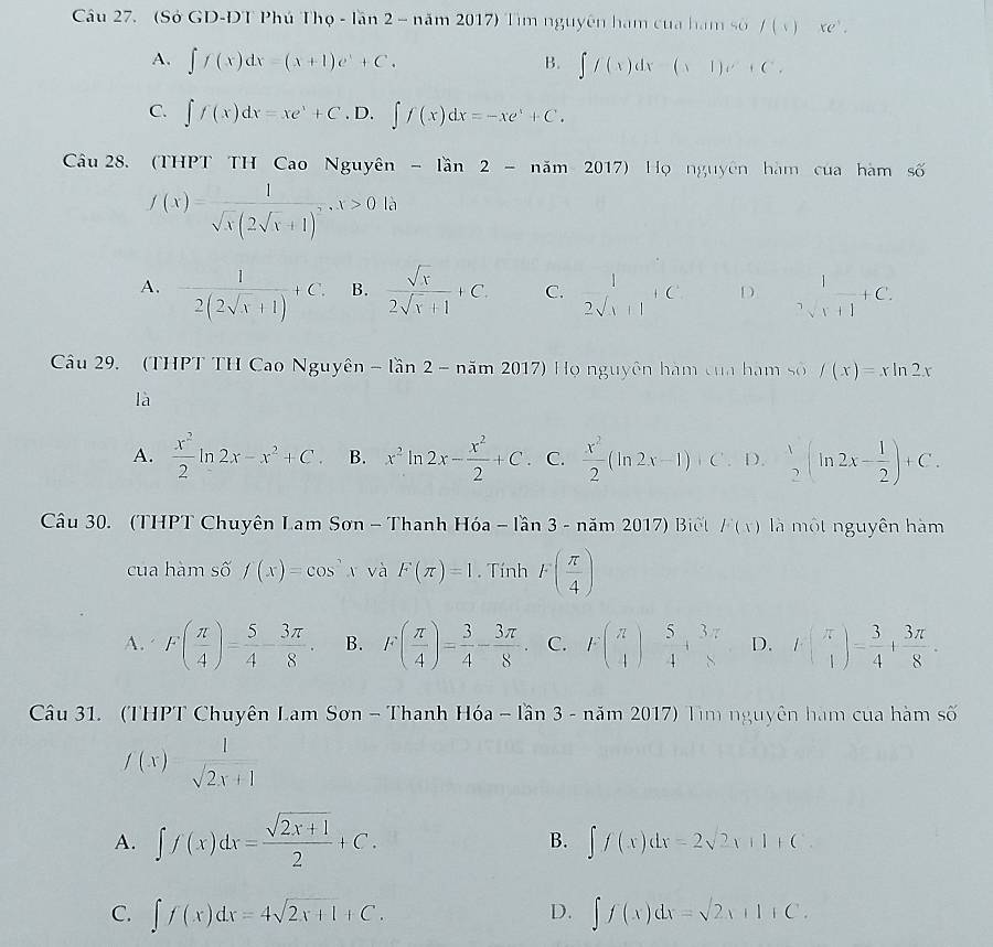 (Sở GD-DT Phú Tho-lan2-nam2017) Tim nguyên ham cua hạm số /(x) xe^,.
A. ∈t f(x)dx=(x+1)e^x+C. B. ∈t f(x)dx-(x1)e^x+C.
C. ∈t f(x)dx=xe^x+C.D.∈t f(x)dx=-xe^x+C.
Câu 28. (THPT TH Cao Nguyên -lan2-nam2017) Họ nguyên hàm của hàm số
f(x)=frac 1sqrt(x)(2sqrt(x)+1)^2,x>0la
A. - 1/2(2sqrt(x)+1) +C. B.  sqrt(x)/2sqrt(x)+1 +C. C.  1/2sqrt(x)+1 +C D _sqrt(x+1)^1+C.
Câu 29. (THPT TH Cao Nguyên -limlimits 2- am20 17) Họ nguyên hàm của hàm số ∈t (x)=xln 2x
là
A.  x^2/2 ln 2x-x^2+C. B. x^2ln 2x- x^2/2 +C C.  x^2/2 (ln 2x-1)+C D.  1/2 (ln 2x- 1/2 )+C.
Câu 30. (THPT Chuyên Lam Sơn - Thanh Hóa -lan3-nam2017) Biêt F(x) là một nguyên hàm
cua hàm số f(x)=cos x và F(π )=1. Tính 1· ( π /4 )
A. F( π /4 )= 5/4 - 3π /8 . B. F( π /4 )= 3/4 - 3π /8 . C. F(frac π beginarrayr endarray  5/4 + 3π /8  D. I( π /4 )= 3/4 + 3π /8 .
Câu 31. (THPT Chuyên Lam Sơn - Thanh Hóa - lần 3-nam 017 O Tìm nguyên hàm của hàm số
f(x)= 1/sqrt(2x+1) 
A. ∈t f(x)dx= (sqrt(2x+1))/2 +C. B. ∈t f(x)dx=2sqrt(2)x+1+C.
C. ∈t f(x)dx=4sqrt(2x+1)+C. ∈t f(x)dx=sqrt(2)x+1+C.
D.