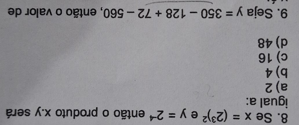 Se x=(2^3)^2 e y=2^(-4) então o produto x. y será
igual a:
a) 2
b) 4
c) 16
d) 48
9. Seja y=350-128+72-560 , então o valor de