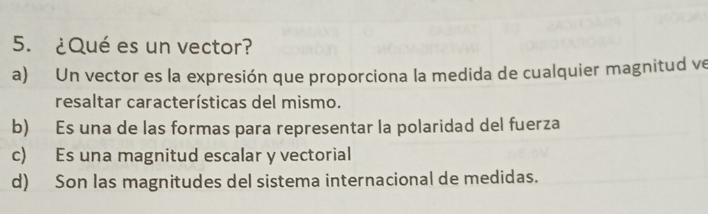 ¿Qué es un vector?
a) Un vector es la expresión que proporciona la medida de cualquier magnitud ve
resaltar características del mismo.
b) Es una de las formas para representar la polaridad del fuerza
c) Es una magnitud escalar y vectorial
d) Son las magnitudes del sistema internacional de medidas.