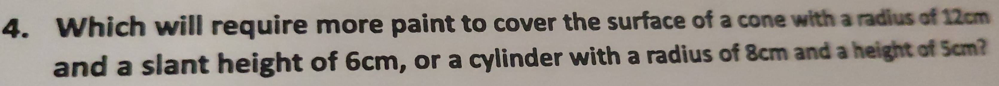 Which will require more paint to cover the surface of a cone with a radius of 12cm
and a slant height of 6cm, or a cylinder with a radius of 8cm and a height of 5cm?